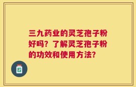 三九药业的灵芝孢子粉好吗？了解灵芝孢子粉的功效和使用方法？