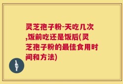 灵芝孢子粉-天吃几次,饭前吃还是饭后(灵芝孢子粉的最佳食用时间和方法)