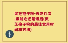 灵芝孢子粉-天吃几次,饭前吃还是饭后(灵芝孢子粉的最佳食用时间和方法)