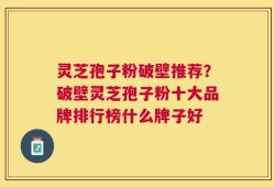 灵芝孢子粉破壁推荐？破壁灵芝孢子粉十大品牌排行榜什么牌子好