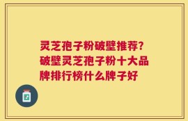 灵芝孢子粉破壁推荐？破壁灵芝孢子粉十大品牌排行榜什么牌子好