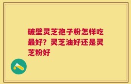 破壁灵芝孢子粉怎样吃最好？灵芝油好还是灵芝粉好