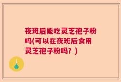 夜班后能吃灵芝孢子粉吗(可以在夜班后食用灵芝孢子粉吗？)