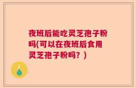 夜班后能吃灵芝孢子粉吗(可以在夜班后食用灵芝孢子粉吗？)