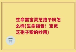生命需宝灵芝孢子粉怎么样(生命福音！宝灵芝孢子粉的妙用)