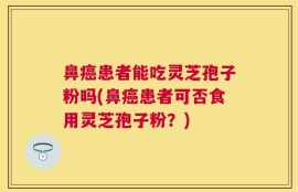 鼻癌患者能吃灵芝孢子粉吗(鼻癌患者可否食用灵芝孢子粉？)