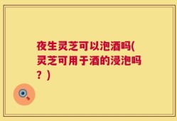 夜生灵芝可以泡酒吗(灵芝可用于酒的浸泡吗？)