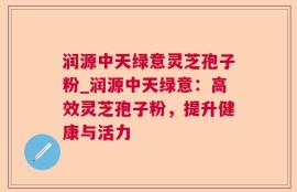 润源中天绿意灵芝孢子粉_润源中天绿意：高效灵芝孢子粉，提升健康与活力