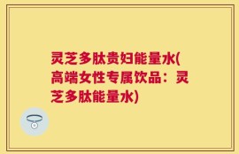 灵芝多肽贵妇能量水(高端女性专属饮品：灵芝多肽能量水)