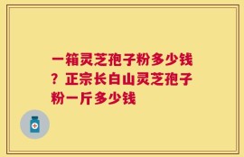 一箱灵芝孢子粉多少钱？正宗长白山灵芝孢子粉一斤多少钱