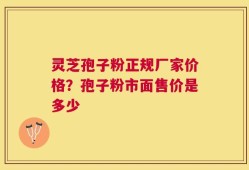 灵芝孢子粉正规厂家价格？孢子粉市面售价是多少