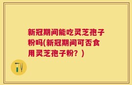 新冠期间能吃灵芝孢子粉吗(新冠期间可否食用灵芝孢子粉？)