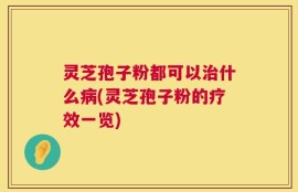 灵芝孢子粉都可以治什么病(灵芝孢子粉的疗效一览)