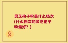 灵芝孢子粉是什么档次(什么档次的灵芝孢子粉最好？)