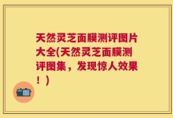 天然灵芝面膜测评图片大全(天然灵芝面膜测评图集，发现惊人效果！)