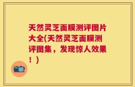 天然灵芝面膜测评图片大全(天然灵芝面膜测评图集，发现惊人效果！)