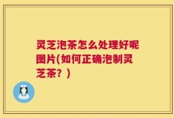 灵芝泡茶怎么处理好呢图片(如何正确泡制灵芝茶？)