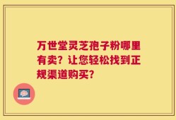 万世堂灵芝孢子粉哪里有卖？让您轻松找到正规渠道购买？