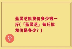 蓝灵芝批发价多少钱一斤(「蓝灵芝」每斤批发价是多少？)