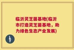 临沂灵芝菌基地(临沂市打造灵芝菌基地，助力绿色生态产业发展)