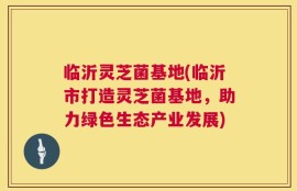 临沂灵芝菌基地(临沂市打造灵芝菌基地，助力绿色生态产业发展)