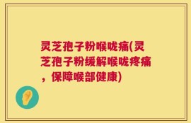 灵芝孢子粉喉咙痛(灵芝孢子粉缓解喉咙疼痛，保障喉部健康)