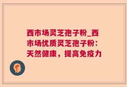 西市场灵芝孢子粉_西市场优质灵芝孢子粉：天然健康，提高免疫力