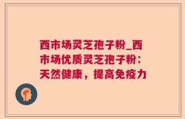 西市场灵芝孢子粉_西市场优质灵芝孢子粉：天然健康，提高免疫力