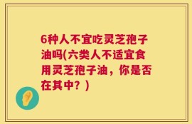 6种人不宜吃灵芝孢子油吗(六类人不适宜食用灵芝孢子油，你是否在其中？)