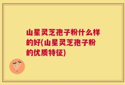 山星灵芝孢子粉什么样的好(山星灵芝孢子粉的优质特征)