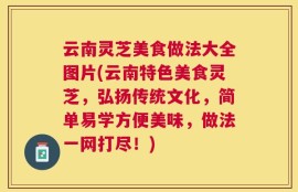 云南灵芝美食做法大全图片(云南特色美食灵芝，弘扬传统文化，简单易学方便美味，做法一网打尽！)