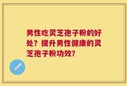 男性吃灵芝孢子粉的好处？提升男性健康的灵芝孢子粉功效？