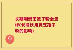 长期喝灵芝孢子粉会怎样(长期饮用灵芝孢子粉的影响)