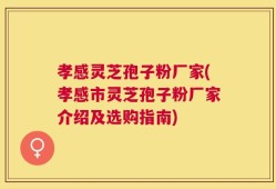 孝感灵芝孢子粉厂家(孝感市灵芝孢子粉厂家介绍及选购指南)