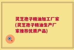 灵芝孢子精油加工厂家(灵芝孢子精油生产厂家推荐优质产品)