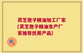 灵芝孢子精油加工厂家(灵芝孢子精油生产厂家推荐优质产品)