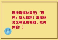 原神海海林灵芝(「原神」新人福利！海海林灵芝等免费领取，抢先体验！)