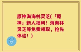 原神海海林灵芝(「原神」新人福利！海海林灵芝等免费领取，抢先体验！)