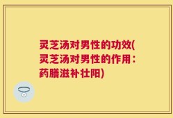 灵芝汤对男性的功效(灵芝汤对男性的作用：药膳滋补壮阳)