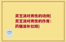 灵芝汤对男性的功效(灵芝汤对男性的作用：药膳滋补壮阳)