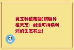 灵芝种植新疆(新疆种植灵芝：创造可持续利润的生态农业)