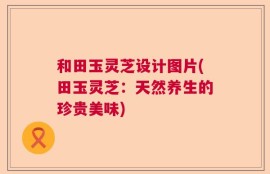 和田玉灵芝设计图片(田玉灵芝：天然养生的珍贵美味)