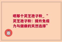 嗯那个灵芝孢子粉_“灵芝孢子粉：提升免疫力与健康的天然选择”