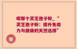 嗯那个灵芝孢子粉_“灵芝孢子粉：提升免疫力与健康的天然选择”