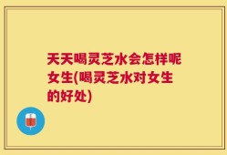 天天喝灵芝水会怎样呢女生(喝灵芝水对女生的好处)