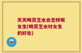 天天喝灵芝水会怎样呢女生(喝灵芝水对女生的好处)