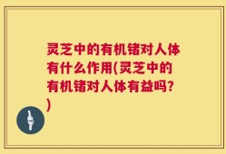 灵芝中的有机锗对人体有什么作用(灵芝中的有机锗对人体有益吗？)