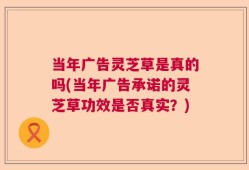 当年广告灵芝草是真的吗(当年广告承诺的灵芝草功效是否真实？)