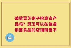破壁灵芝孢子粉算农产品吗？灵芝可以在普通销售食品的店铺销售不