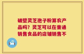 破壁灵芝孢子粉算农产品吗？灵芝可以在普通销售食品的店铺销售不